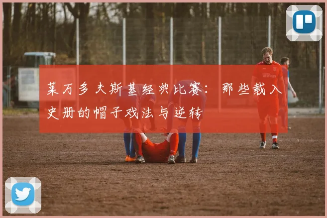 莱万多夫斯基经典比赛:那些载入史册的帽子戏法与逆转