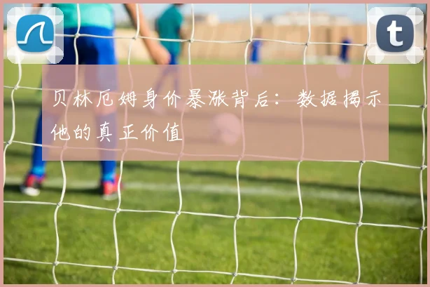 贝林厄姆身价暴涨背后：数据揭示他的真正价值