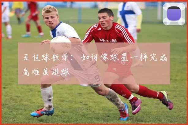 五佳球教学：如何像球星一样完成高难度进球