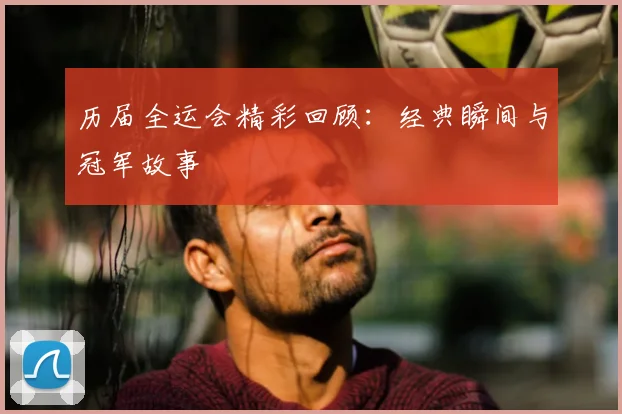 历届全运会精彩回顾：经典瞬间与冠军故事