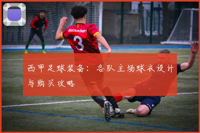 西甲足球装备：各队主场球衣设计与购买攻略