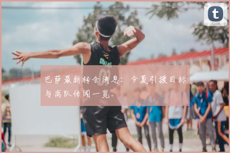 巴萨最新转会消息：今夏引援目标与离队传闻一览。
