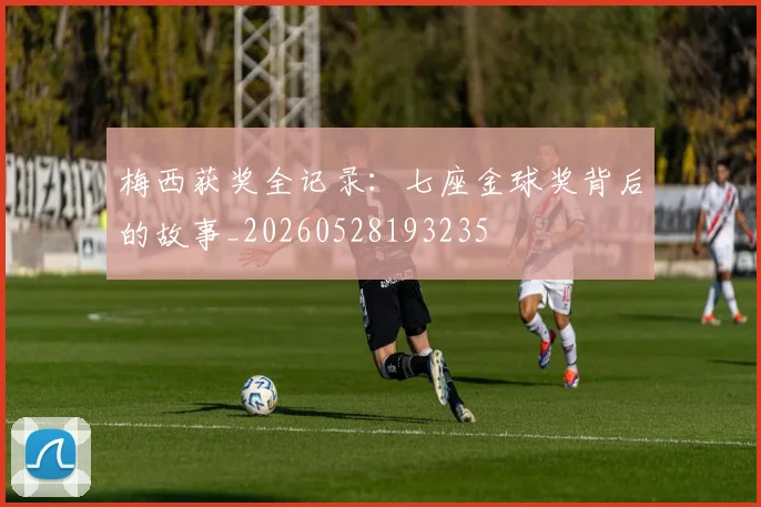 梅西获奖全记录：七座金球奖背后的故事_20260528193235